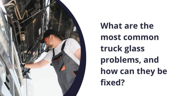 What are the most common truck glass problems, and how can they be fixed