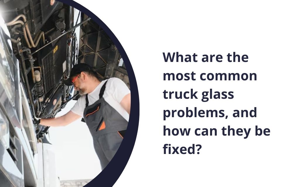 What are the most common truck glass problems, and how can they be fixed